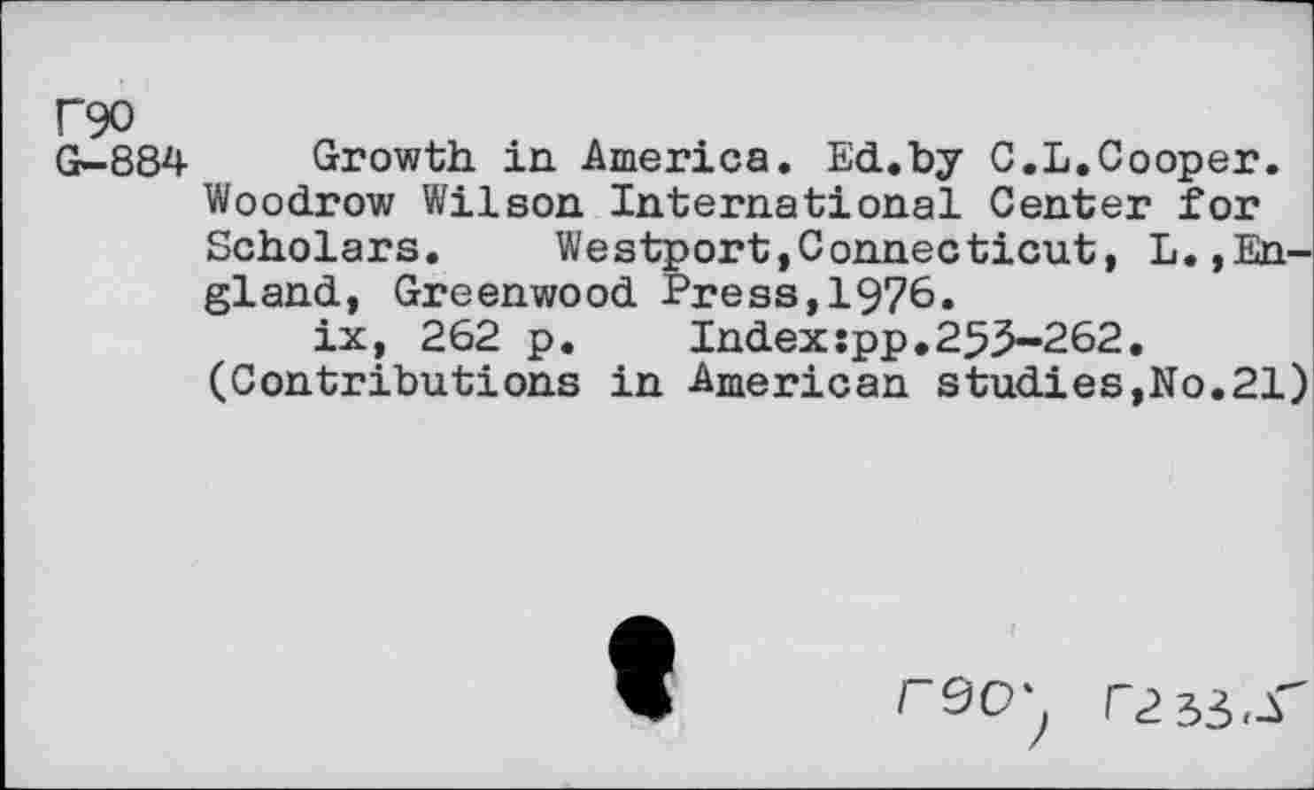 ﻿F90
G-884 Growth in America. Ed.by C.L.Cooper. Woodrow Wilson International Center for Scholars. Westport,Connecticut, L.,England, Greenwood Press,1976.
ix, 262 p.	Indexspp,255-262.
(Contributions in American studies,No.21)
rdCT; r2H,S'